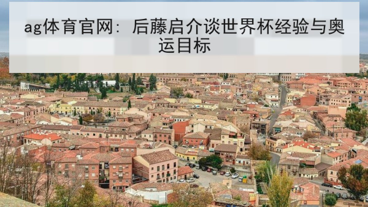 ag体育官网: 后藤启介谈世界杯经验与奥运目标