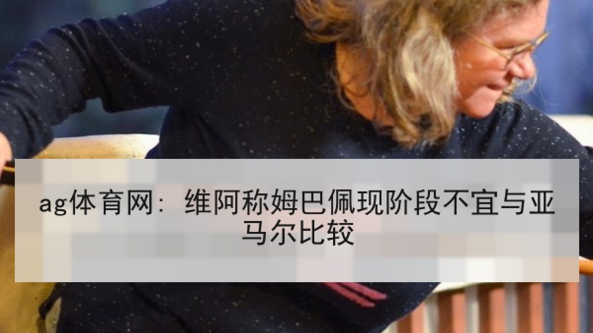 ag体育网: 维阿称姆巴佩现阶段不宜与亚马尔比较
