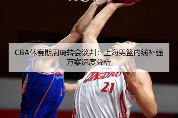 CBA休赛期周琦转会谈判：上海男篮内线补强方案深度分析