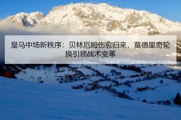 皇马中场新秩序：贝林厄姆伤愈归来，莫德里奇轮换引领战术变革