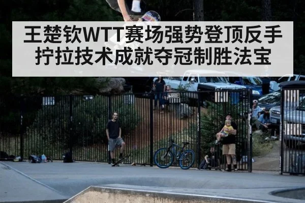 王楚钦WTT赛场强势登顶反手拧拉技术成就夺冠制胜法宝